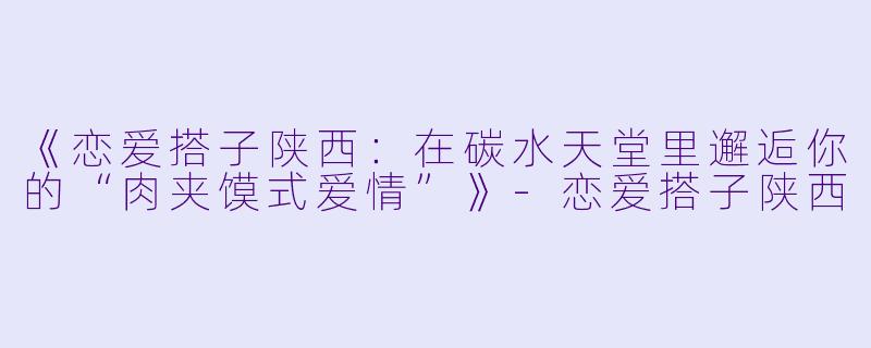 《恋爱搭子陕西：在碳水天堂里邂逅你的“肉夹馍式爱情”》-恋爱搭子陕西