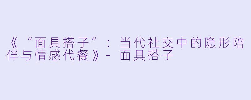 《“面具搭子”:当代社交中的隐形陪伴与情感代餐》