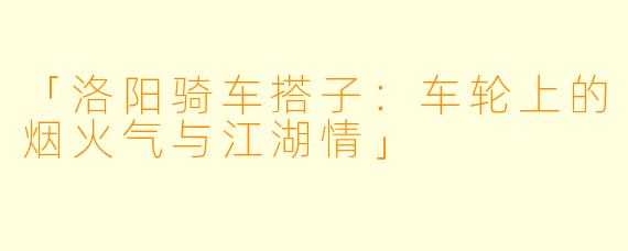 「洛阳骑车搭子：车轮上的烟火气与江湖情」