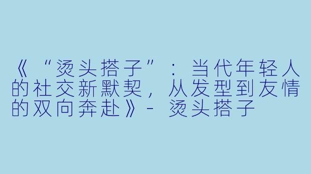 《“烫头搭子”：当代年轻人的社交新默契，从发型到友情的双向奔赴》-烫头搭子