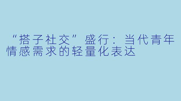 “搭子社交”盛行:当代青年情感需求的轻量化表达