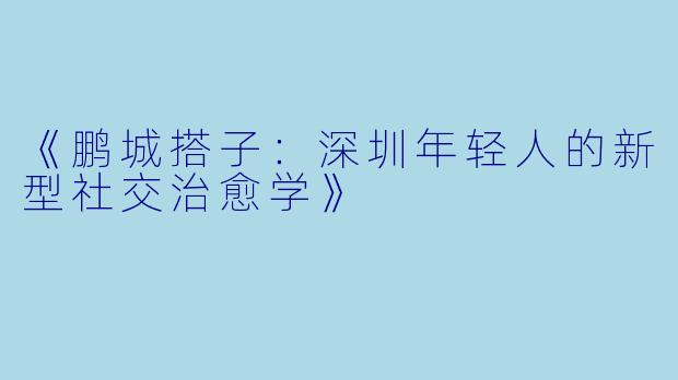 《鹏城搭子：深圳年轻人的新型社交治愈学》