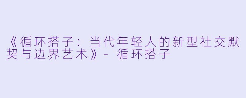 《循环搭子:当代年轻人的新型社交默契与边界艺术》-循环搭子