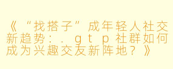 《“找搭子”成年轻人社交新趋势：.gtp社群如何成为兴趣交友新阵地？》