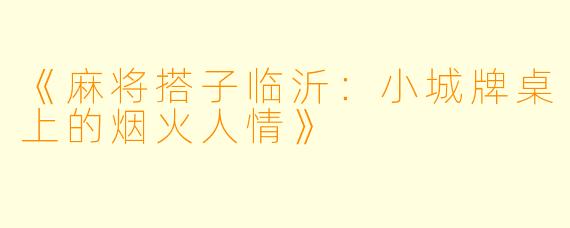 《麻将搭子临沂：小城牌桌上的烟火人情》
