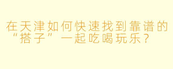 在天津如何快速找到靠谱的“搭子”一起吃喝玩乐?