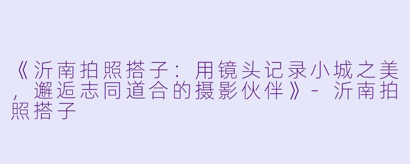 《沂南拍照搭子：用镜头记录小城之美，邂逅志同道合的摄影伙伴》-沂南拍照搭子