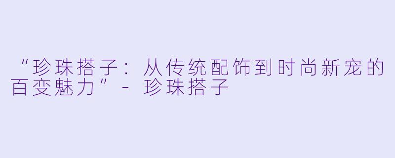 “珍珠搭子：从传统配饰到时尚新宠的百变魅力”-珍珠搭子