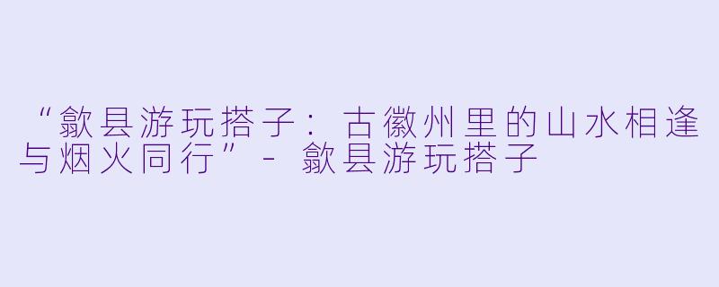 “歙县游玩搭子:古徽州里的山水相逢与烟火同行”