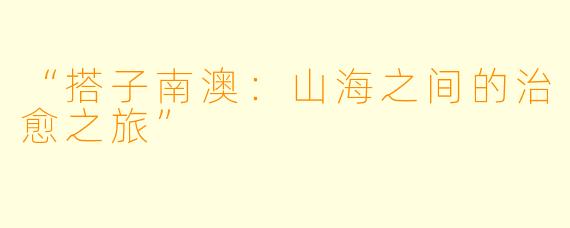 “搭子南澳：山海之间的治愈之旅”