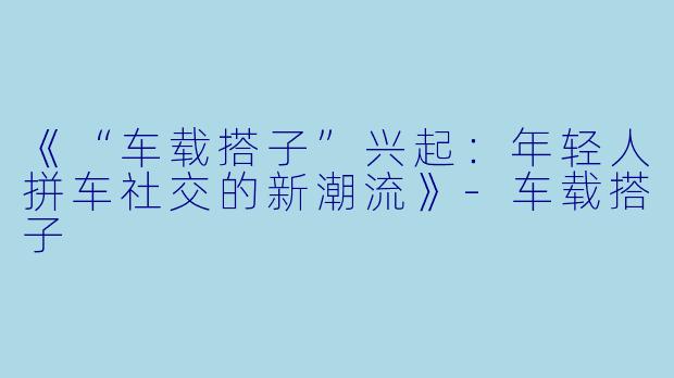 《“车载搭子”兴起:年轻人拼车社交的新潮流》-车载搭子