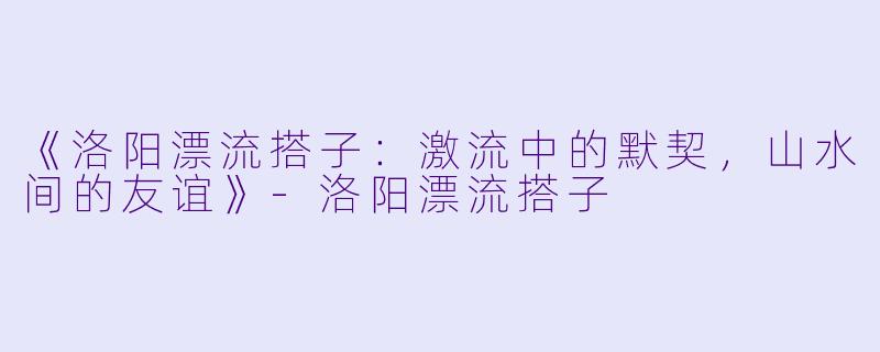 《洛阳漂流搭子:激流中的默契,山水间的友谊》-洛阳漂流搭子