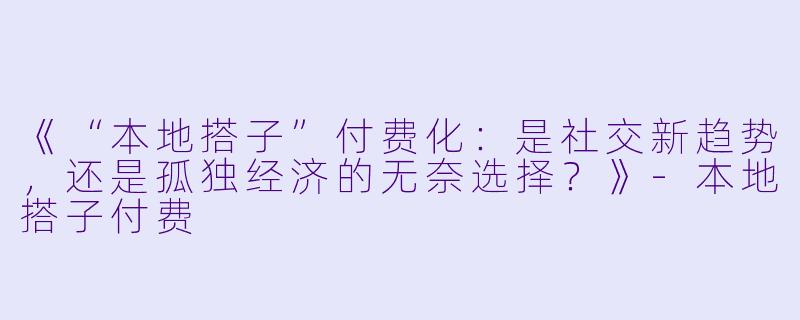 《“本地搭子”付费化：是社交新趋势，还是孤独经济的无奈选择？》-本地搭子付费