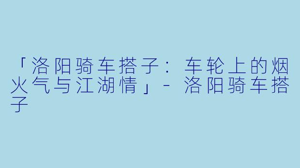 「洛阳骑车搭子：车轮上的烟火气与江湖情」-洛阳骑车搭子
