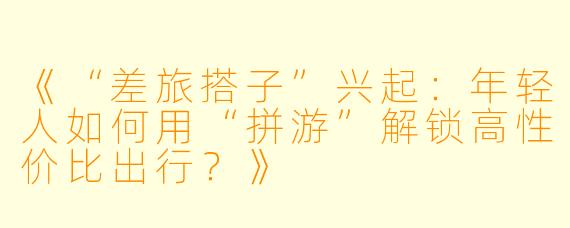 《“差旅搭子”兴起：年轻人如何用“拼游”解锁高性价比出行？》