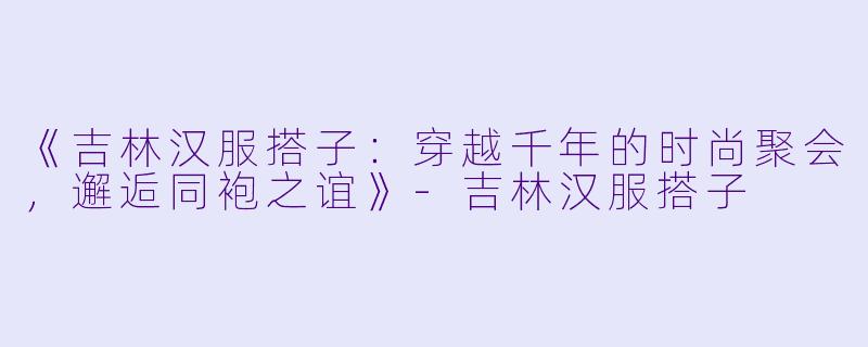 《吉林汉服搭子：穿越千年的时尚聚会，邂逅同袍之谊》-吉林汉服搭子
