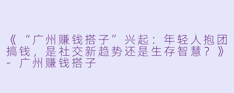 《“广州赚钱搭子”兴起：年轻人抱团搞钱，是社交新趋势还是生存智慧？》-广州赚钱搭子