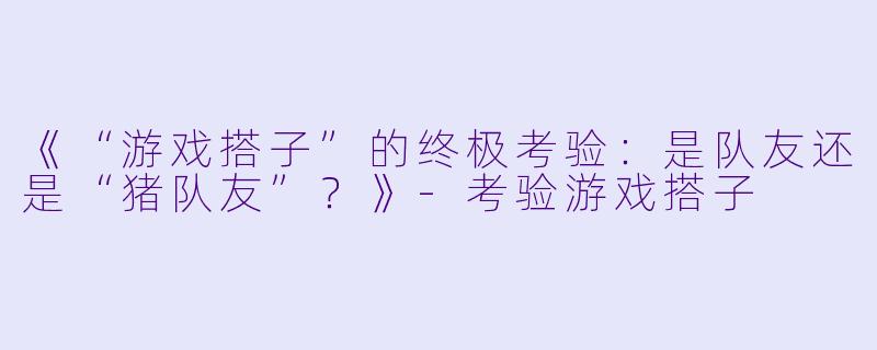 《“游戏搭子”的终极考验:是队友还是“猪队友”?》-考验游戏搭子