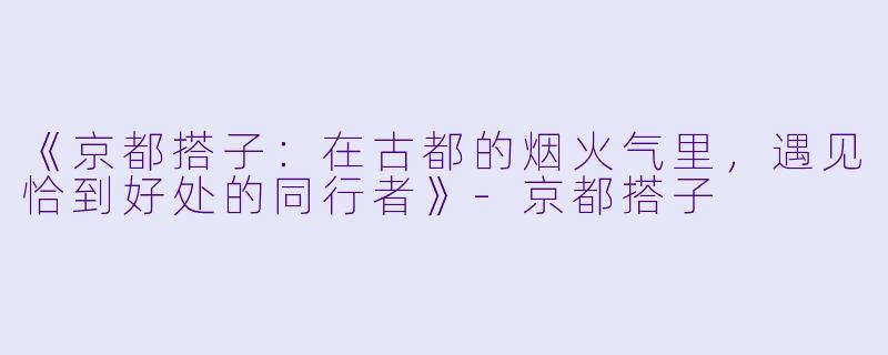 《京都搭子：在古都的烟火气里，遇见恰到好处的同行者》-京都搭子