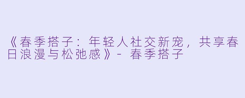 《春季搭子：年轻人社交新宠，共享春日浪漫与松弛感》-春季搭子