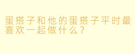 蛋搭子和他的蛋搭子平时最喜欢一起做什么？