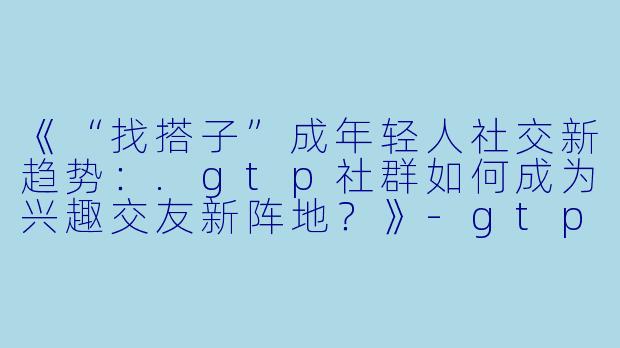 《“找搭子”成年轻人社交新趋势：.gtp社群如何成为兴趣交友新阵地？》-gtp找搭子