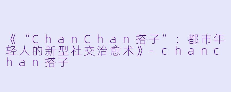 《“ChanChan搭子”：都市年轻人的新型社交治愈术》-chanchan搭子