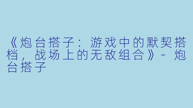 《炮台搭子：游戏中的默契搭档，战场上的无敌组合》-炮台搭子