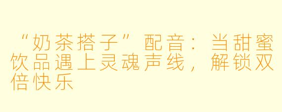 “奶茶搭子”配音:当甜蜜饮品遇上灵魂声线,解锁双倍快乐