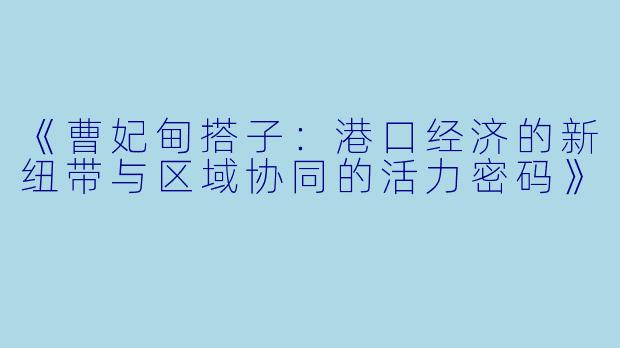 《曹妃甸搭子：港口经济的新纽带与区域协同的活力密码》
