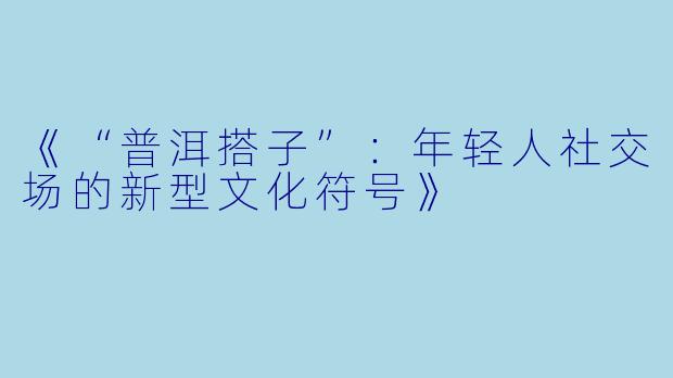 《“普洱搭子”：年轻人社交场的新型文化符号》