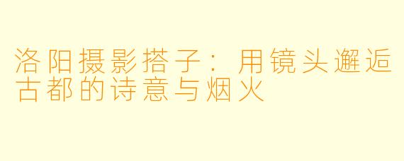 洛阳摄影搭子：用镜头邂逅古都的诗意与烟火