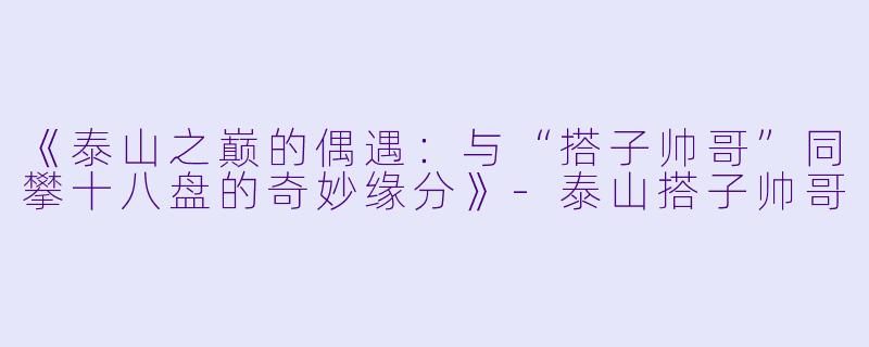 《泰山之巅的偶遇：与“搭子帅哥”同攀十八盘的奇妙缘分》-泰山搭子帅哥