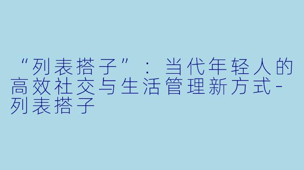 “列表搭子”:当代年轻人的高效社交与生活管理新方式-列表搭子