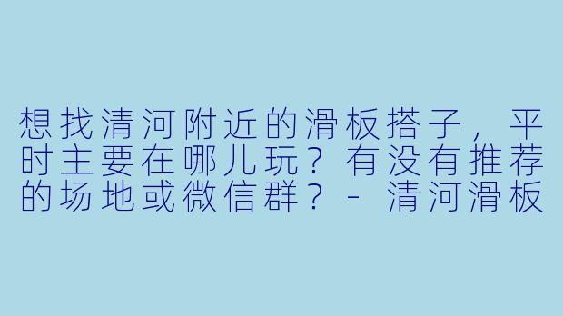 想找清河附近的滑板搭子，平时主要在哪儿玩？有没有推荐的场地或微信群？-清河滑板搭子