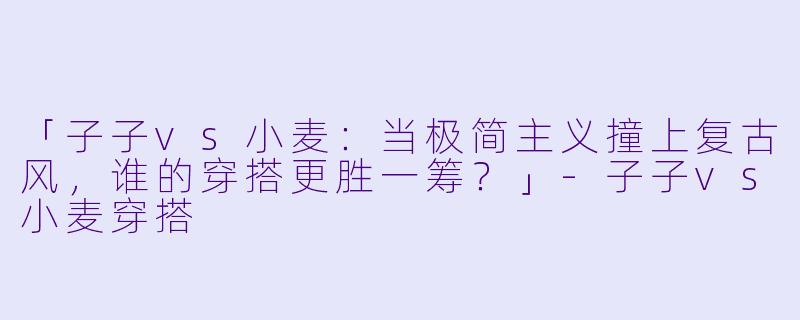 「子子vs小麦：当极简主义撞上复古风，谁的穿搭更胜一筹？」-子子vs小麦穿搭