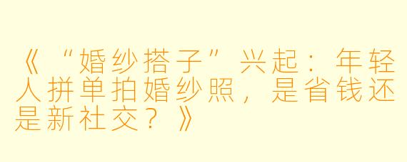 《“婚纱搭子”兴起：年轻人拼单拍婚纱照，是省钱还是新社交？》