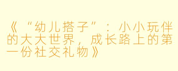 《“幼儿搭子”:小小玩伴的大大世界,成长路上的第一份社交礼物》