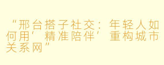 “邢台搭子社交:年轻人如何用‘精准陪伴’重构城市关系网”