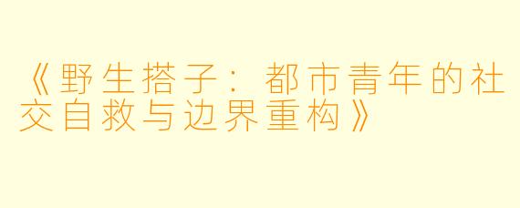 《野生搭子：都市青年的社交自救与边界重构》