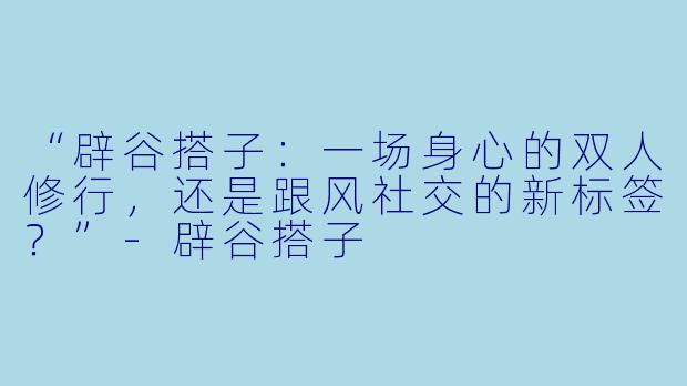 “辟谷搭子:一场身心的双人修行,还是跟风社交的新标签?”