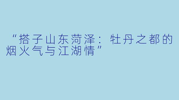 “搭子山东菏泽:牡丹之都的烟火气与江湖情”