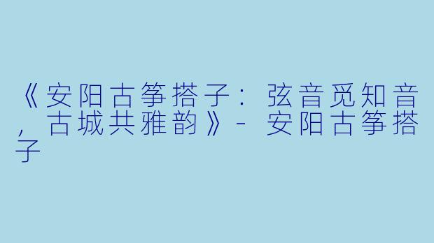 《安阳古筝搭子：弦音觅知音，古城共雅韵》-安阳古筝搭子