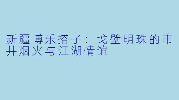 新疆博乐搭子：戈壁明珠的市井烟火与江湖情谊