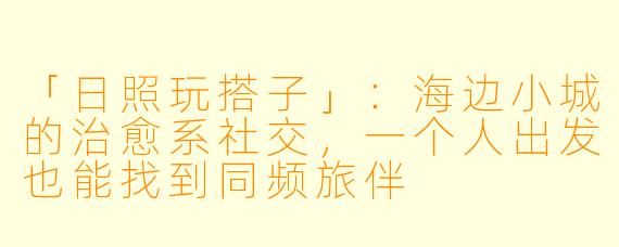「日照玩搭子」：海边小城的治愈系社交，一个人出发也能找到同频旅伴