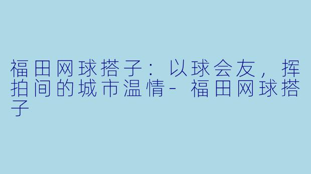 福田网球搭子：以球会友，挥拍间的城市温情-福田网球搭子