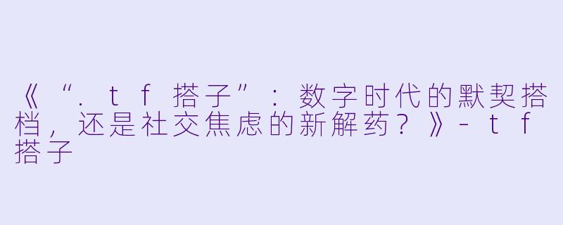 《“.tf搭子”:数字时代的默契搭档,还是社交焦虑的新解药?》