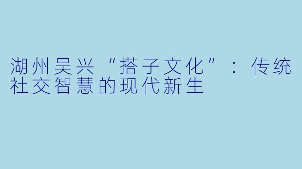 湖州吴兴“搭子文化”：传统社交智慧的现代新生