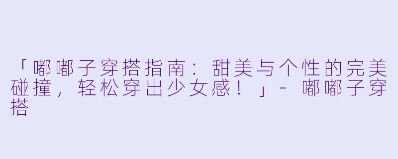 「嘟嘟子穿搭指南:甜美与个性的完美碰撞,轻松穿出少女感!」