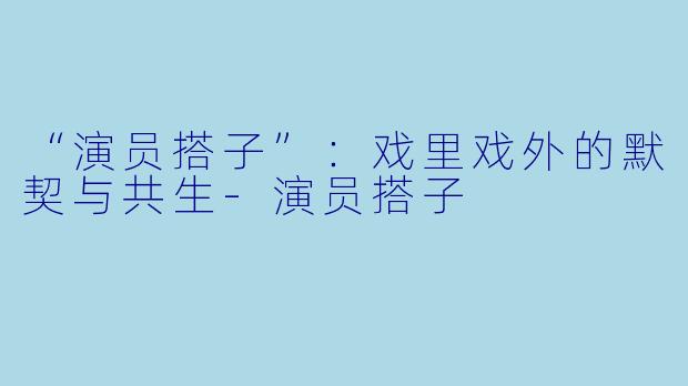 “演员搭子”：戏里戏外的默契与共生-演员搭子